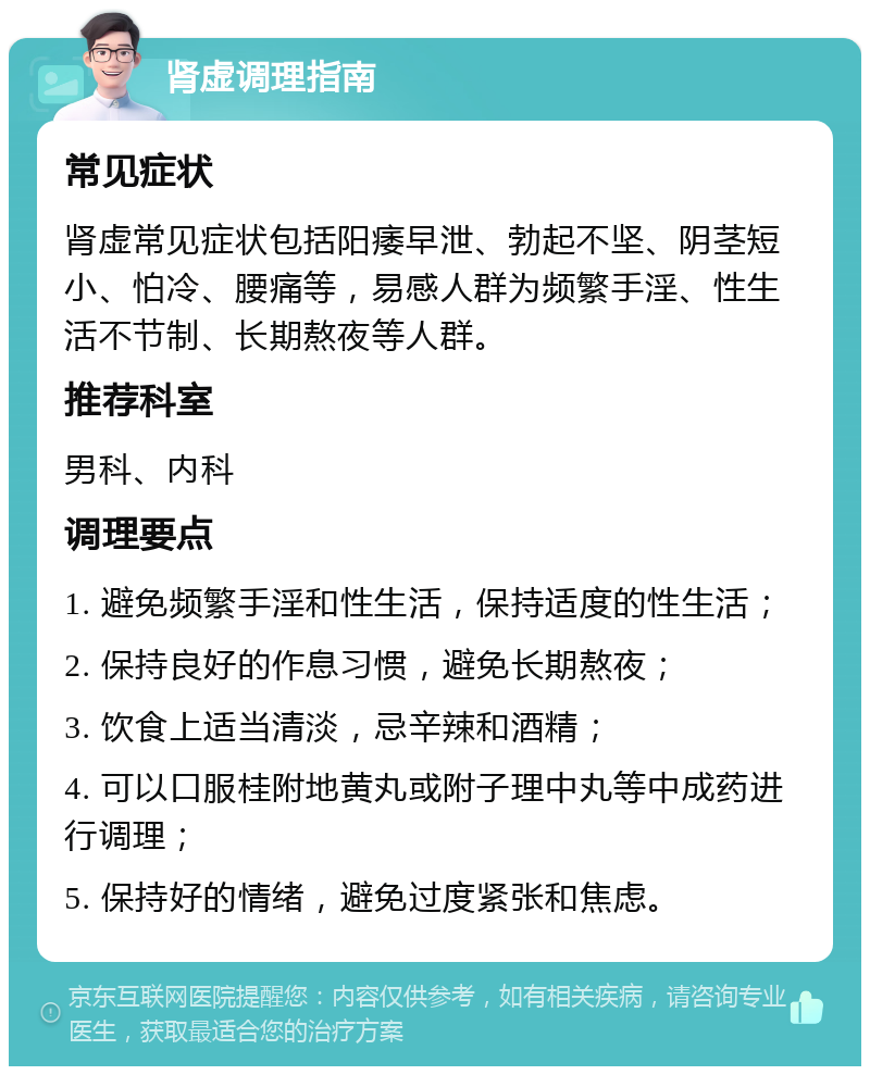 肾虚调理指南 常见症状 肾虚常见症状包括阳痿早泄、勃起不坚、阴茎短小、怕冷、腰痛等，易感人群为频繁手淫、性生活不节制、长期熬夜等人群。 推荐科室 男科、内科 调理要点 1. 避免频繁手淫和性生活，保持适度的性生活； 2. 保持良好的作息习惯，避免长期熬夜； 3. 饮食上适当清淡，忌辛辣和酒精； 4. 可以口服桂附地黄丸或附子理中丸等中成药进行调理； 5. 保持好的情绪，避免过度紧张和焦虑。