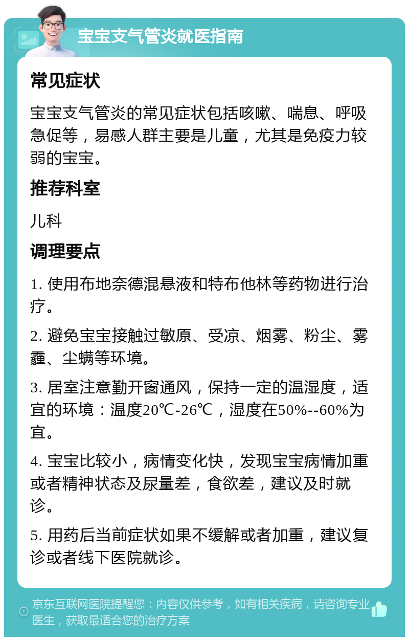 宝宝支气管炎就医指南 常见症状 宝宝支气管炎的常见症状包括咳嗽、喘息、呼吸急促等，易感人群主要是儿童，尤其是免疫力较弱的宝宝。 推荐科室 儿科 调理要点 1. 使用布地奈德混悬液和特布他林等药物进行治疗。 2. 避免宝宝接触过敏原、受凉、烟雾、粉尘、雾霾、尘螨等环境。 3. 居室注意勤开窗通风，保持一定的温湿度，适宜的环境：温度20℃-26℃，湿度在50%--60%为宜。 4. 宝宝比较小，病情变化快，发现宝宝病情加重或者精神状态及尿量差，食欲差，建议及时就诊。 5. 用药后当前症状如果不缓解或者加重，建议复诊或者线下医院就诊。