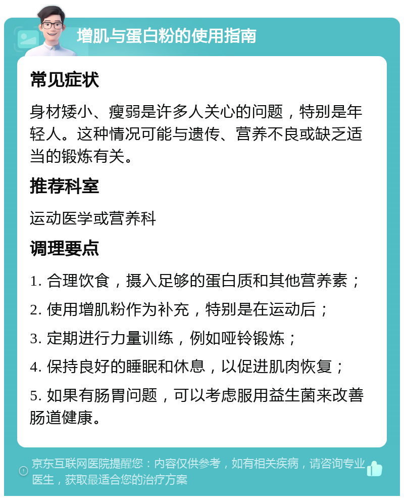 增肌与蛋白粉的使用指南 常见症状 身材矮小、瘦弱是许多人关心的问题，特别是年轻人。这种情况可能与遗传、营养不良或缺乏适当的锻炼有关。 推荐科室 运动医学或营养科 调理要点 1. 合理饮食，摄入足够的蛋白质和其他营养素； 2. 使用增肌粉作为补充，特别是在运动后； 3. 定期进行力量训练，例如哑铃锻炼； 4. 保持良好的睡眠和休息，以促进肌肉恢复； 5. 如果有肠胃问题，可以考虑服用益生菌来改善肠道健康。