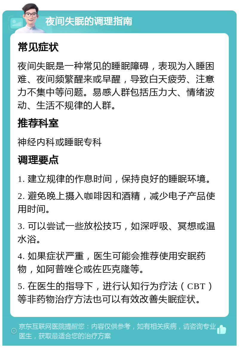 夜间失眠的调理指南 常见症状 夜间失眠是一种常见的睡眠障碍，表现为入睡困难、夜间频繁醒来或早醒，导致白天疲劳、注意力不集中等问题。易感人群包括压力大、情绪波动、生活不规律的人群。 推荐科室 神经内科或睡眠专科 调理要点 1. 建立规律的作息时间，保持良好的睡眠环境。 2. 避免晚上摄入咖啡因和酒精，减少电子产品使用时间。 3. 可以尝试一些放松技巧，如深呼吸、冥想或温水浴。 4. 如果症状严重，医生可能会推荐使用安眠药物，如阿普唑仑或佐匹克隆等。 5. 在医生的指导下，进行认知行为疗法（CBT）等非药物治疗方法也可以有效改善失眠症状。