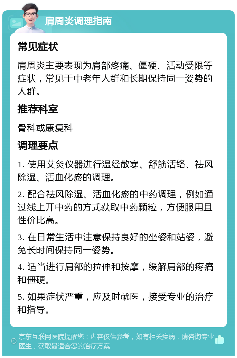 肩周炎调理指南 常见症状 肩周炎主要表现为肩部疼痛、僵硬、活动受限等症状，常见于中老年人群和长期保持同一姿势的人群。 推荐科室 骨科或康复科 调理要点 1. 使用艾灸仪器进行温经散寒、舒筋活络、祛风除湿、活血化瘀的调理。 2. 配合祛风除湿、活血化瘀的中药调理，例如通过线上开中药的方式获取中药颗粒，方便服用且性价比高。 3. 在日常生活中注意保持良好的坐姿和站姿，避免长时间保持同一姿势。 4. 适当进行肩部的拉伸和按摩，缓解肩部的疼痛和僵硬。 5. 如果症状严重，应及时就医，接受专业的治疗和指导。