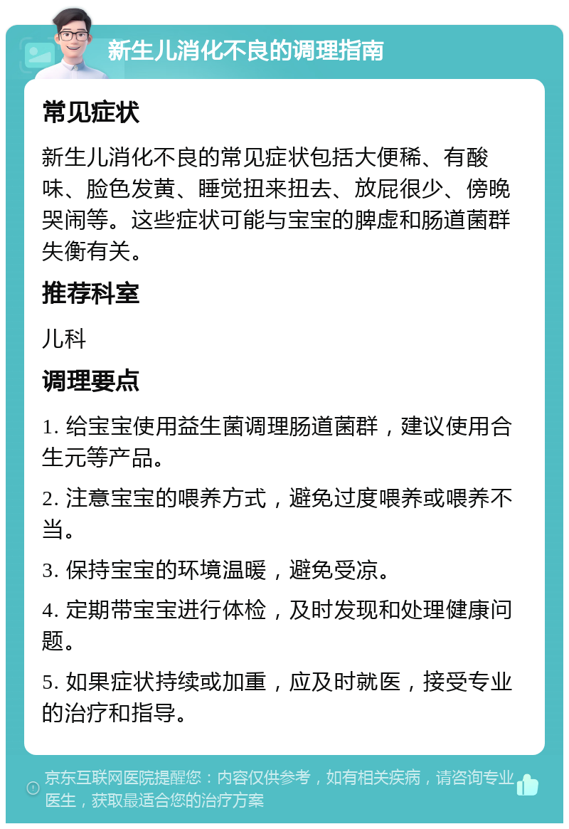 新生儿消化不良的调理指南 常见症状 新生儿消化不良的常见症状包括大便稀、有酸味、脸色发黄、睡觉扭来扭去、放屁很少、傍晚哭闹等。这些症状可能与宝宝的脾虚和肠道菌群失衡有关。 推荐科室 儿科 调理要点 1. 给宝宝使用益生菌调理肠道菌群，建议使用合生元等产品。 2. 注意宝宝的喂养方式，避免过度喂养或喂养不当。 3. 保持宝宝的环境温暖，避免受凉。 4. 定期带宝宝进行体检，及时发现和处理健康问题。 5. 如果症状持续或加重，应及时就医，接受专业的治疗和指导。