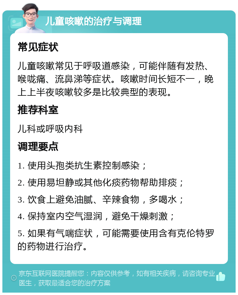 儿童咳嗽的治疗与调理 常见症状 儿童咳嗽常见于呼吸道感染，可能伴随有发热、喉咙痛、流鼻涕等症状。咳嗽时间长短不一，晚上上半夜咳嗽较多是比较典型的表现。 推荐科室 儿科或呼吸内科 调理要点 1. 使用头孢类抗生素控制感染； 2. 使用易坦静或其他化痰药物帮助排痰； 3. 饮食上避免油腻、辛辣食物，多喝水； 4. 保持室内空气湿润，避免干燥刺激； 5. 如果有气喘症状，可能需要使用含有克伦特罗的药物进行治疗。