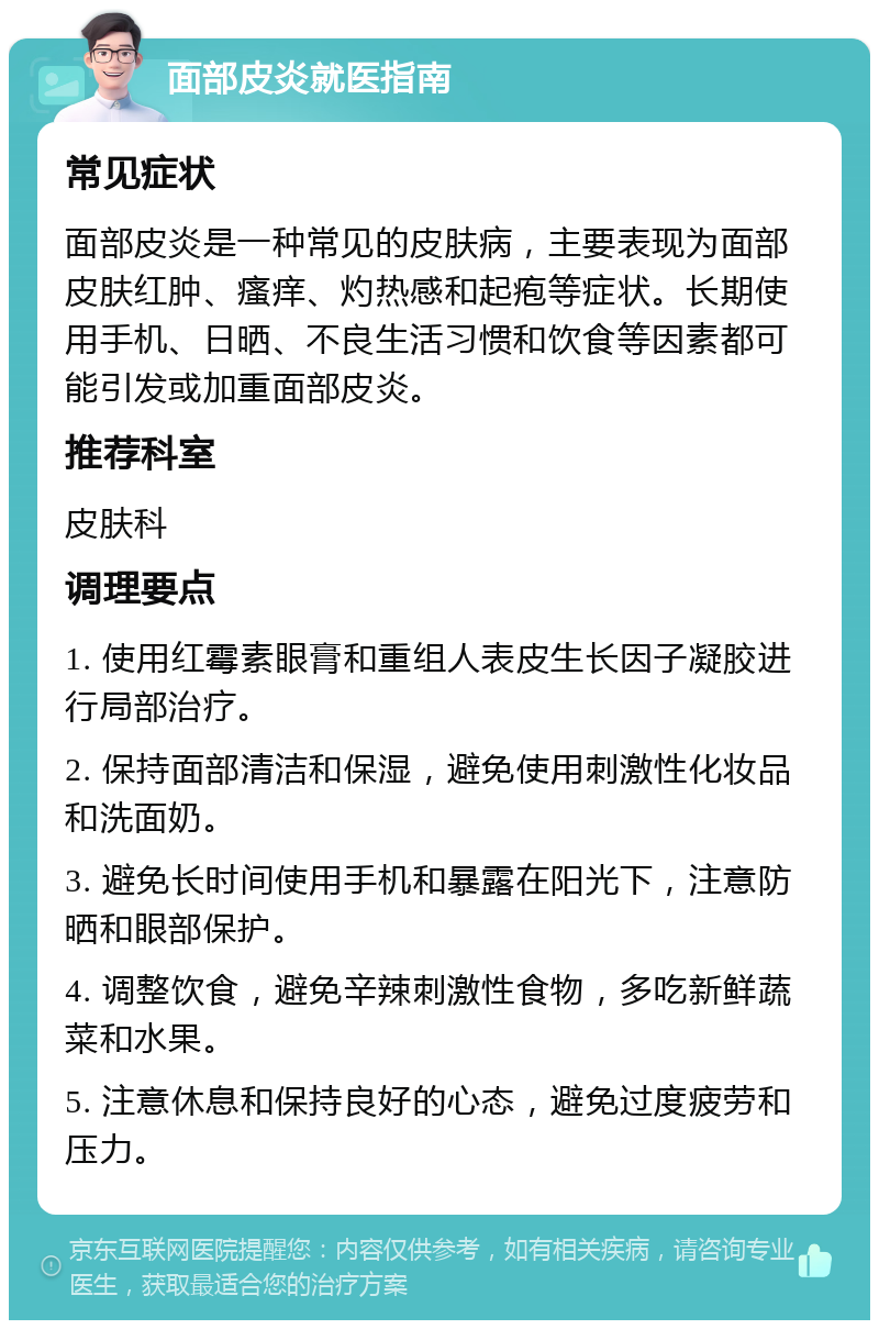 面部皮炎就医指南 常见症状 面部皮炎是一种常见的皮肤病，主要表现为面部皮肤红肿、瘙痒、灼热感和起疱等症状。长期使用手机、日晒、不良生活习惯和饮食等因素都可能引发或加重面部皮炎。 推荐科室 皮肤科 调理要点 1. 使用红霉素眼膏和重组人表皮生长因子凝胶进行局部治疗。 2. 保持面部清洁和保湿，避免使用刺激性化妆品和洗面奶。 3. 避免长时间使用手机和暴露在阳光下，注意防晒和眼部保护。 4. 调整饮食，避免辛辣刺激性食物，多吃新鲜蔬菜和水果。 5. 注意休息和保持良好的心态，避免过度疲劳和压力。