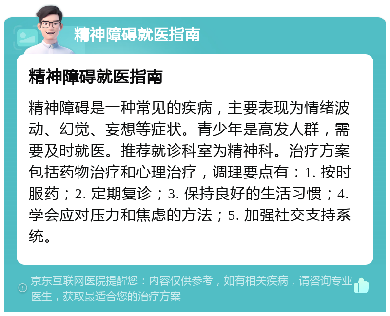 精神障碍就医指南 精神障碍就医指南 精神障碍是一种常见的疾病，主要表现为情绪波动、幻觉、妄想等症状。青少年是高发人群，需要及时就医。推荐就诊科室为精神科。治疗方案包括药物治疗和心理治疗，调理要点有：1. 按时服药；2. 定期复诊；3. 保持良好的生活习惯；4. 学会应对压力和焦虑的方法；5. 加强社交支持系统。