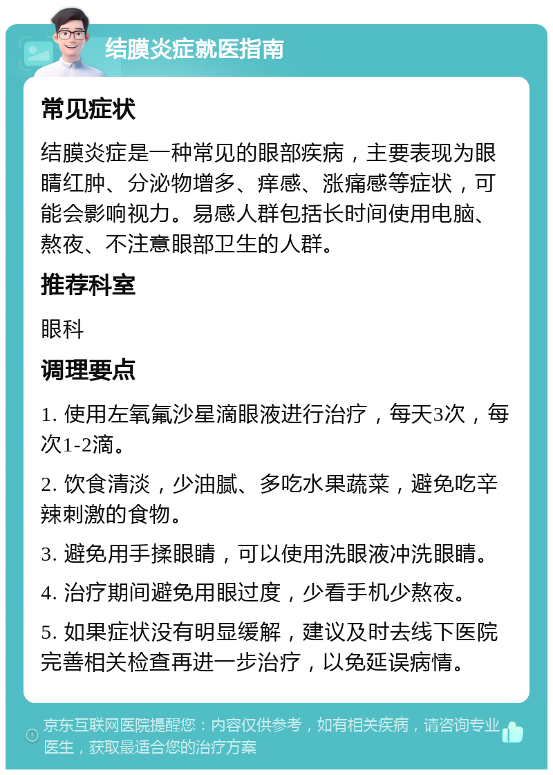 结膜炎症就医指南 常见症状 结膜炎症是一种常见的眼部疾病，主要表现为眼睛红肿、分泌物增多、痒感、涨痛感等症状，可能会影响视力。易感人群包括长时间使用电脑、熬夜、不注意眼部卫生的人群。 推荐科室 眼科 调理要点 1. 使用左氧氟沙星滴眼液进行治疗，每天3次，每次1-2滴。 2. 饮食清淡，少油腻、多吃水果蔬菜，避免吃辛辣刺激的食物。 3. 避免用手揉眼睛，可以使用洗眼液冲洗眼睛。 4. 治疗期间避免用眼过度，少看手机少熬夜。 5. 如果症状没有明显缓解，建议及时去线下医院完善相关检查再进一步治疗，以免延误病情。