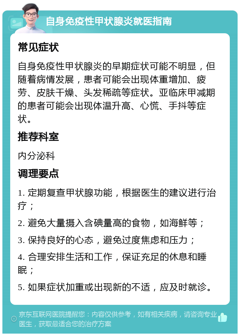 自身免疫性甲状腺炎就医指南 常见症状 自身免疫性甲状腺炎的早期症状可能不明显，但随着病情发展，患者可能会出现体重增加、疲劳、皮肤干燥、头发稀疏等症状。亚临床甲减期的患者可能会出现体温升高、心慌、手抖等症状。 推荐科室 内分泌科 调理要点 1. 定期复查甲状腺功能，根据医生的建议进行治疗； 2. 避免大量摄入含碘量高的食物，如海鲜等； 3. 保持良好的心态，避免过度焦虑和压力； 4. 合理安排生活和工作，保证充足的休息和睡眠； 5. 如果症状加重或出现新的不适，应及时就诊。