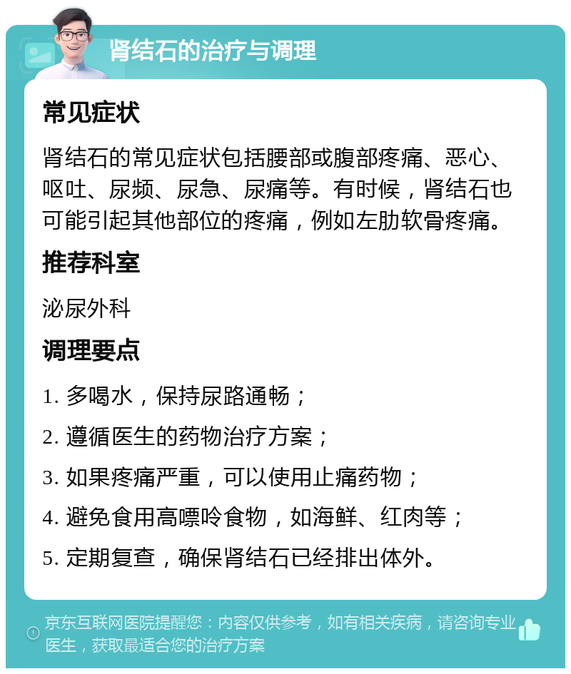 肾结石的治疗与调理 常见症状 肾结石的常见症状包括腰部或腹部疼痛、恶心、呕吐、尿频、尿急、尿痛等。有时候，肾结石也可能引起其他部位的疼痛，例如左肋软骨疼痛。 推荐科室 泌尿外科 调理要点 1. 多喝水，保持尿路通畅； 2. 遵循医生的药物治疗方案； 3. 如果疼痛严重，可以使用止痛药物； 4. 避免食用高嘌呤食物，如海鲜、红肉等； 5. 定期复查，确保肾结石已经排出体外。