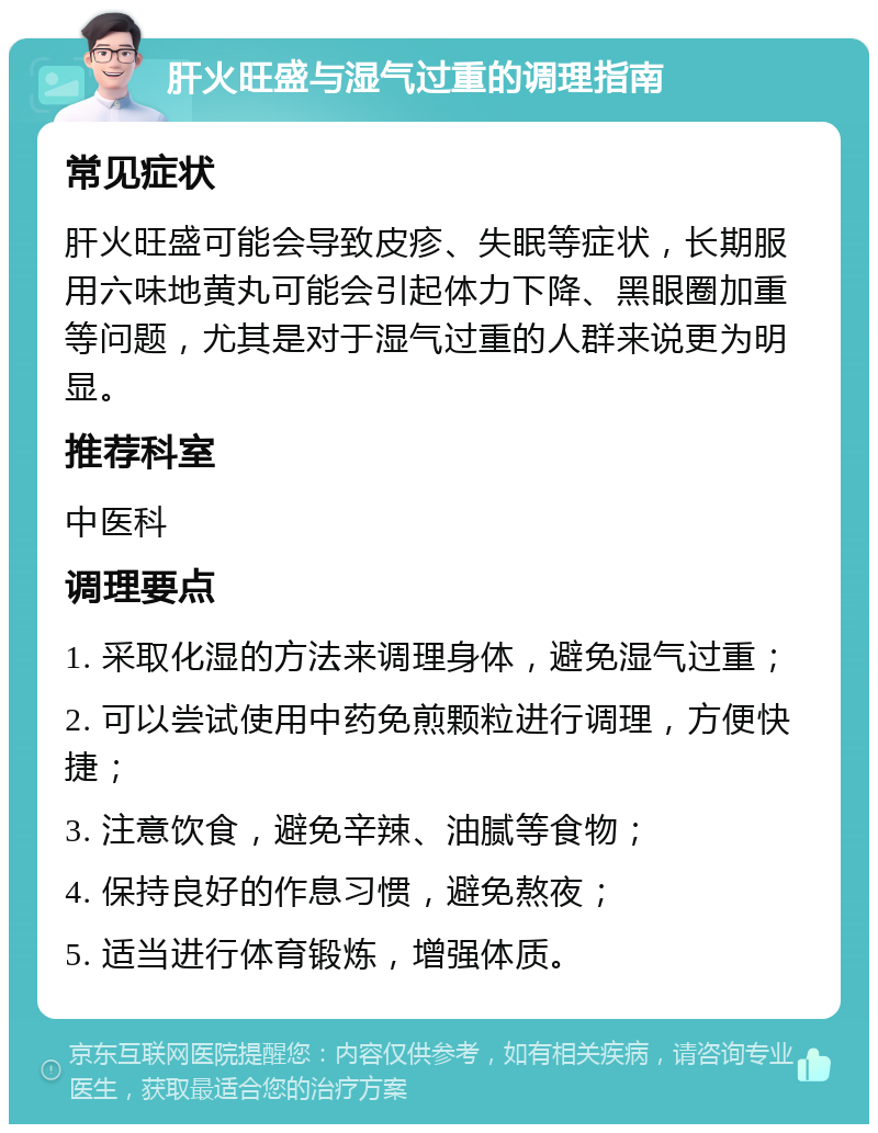 肝火旺盛与湿气过重的调理指南 常见症状 肝火旺盛可能会导致皮疹、失眠等症状，长期服用六味地黄丸可能会引起体力下降、黑眼圈加重等问题，尤其是对于湿气过重的人群来说更为明显。 推荐科室 中医科 调理要点 1. 采取化湿的方法来调理身体，避免湿气过重； 2. 可以尝试使用中药免煎颗粒进行调理，方便快捷； 3. 注意饮食，避免辛辣、油腻等食物； 4. 保持良好的作息习惯，避免熬夜； 5. 适当进行体育锻炼，增强体质。