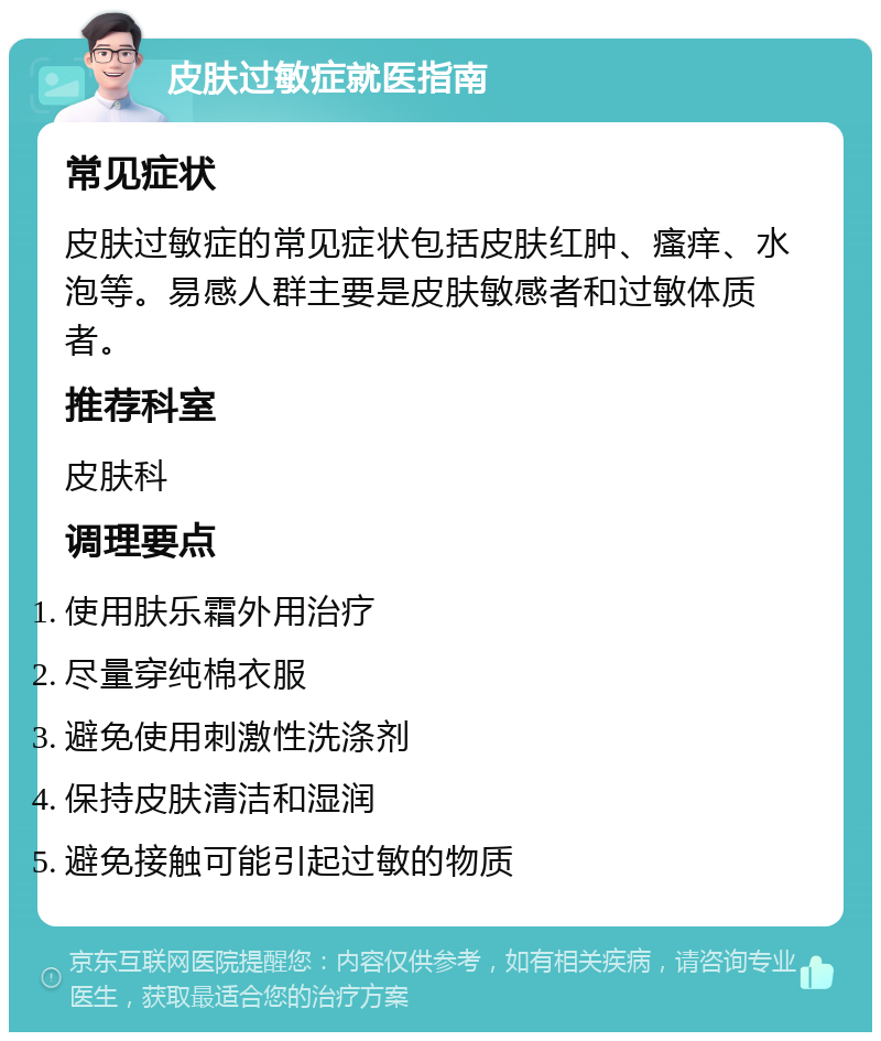 皮肤过敏症就医指南 常见症状 皮肤过敏症的常见症状包括皮肤红肿、瘙痒、水泡等。易感人群主要是皮肤敏感者和过敏体质者。 推荐科室 皮肤科 调理要点 使用肤乐霜外用治疗 尽量穿纯棉衣服 避免使用刺激性洗涤剂 保持皮肤清洁和湿润 避免接触可能引起过敏的物质