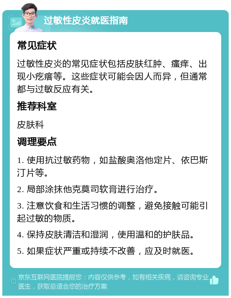 过敏性皮炎就医指南 常见症状 过敏性皮炎的常见症状包括皮肤红肿、瘙痒、出现小疙瘩等。这些症状可能会因人而异，但通常都与过敏反应有关。 推荐科室 皮肤科 调理要点 1. 使用抗过敏药物，如盐酸奥洛他定片、依巴斯汀片等。 2. 局部涂抹他克莫司软膏进行治疗。 3. 注意饮食和生活习惯的调整，避免接触可能引起过敏的物质。 4. 保持皮肤清洁和湿润，使用温和的护肤品。 5. 如果症状严重或持续不改善，应及时就医。