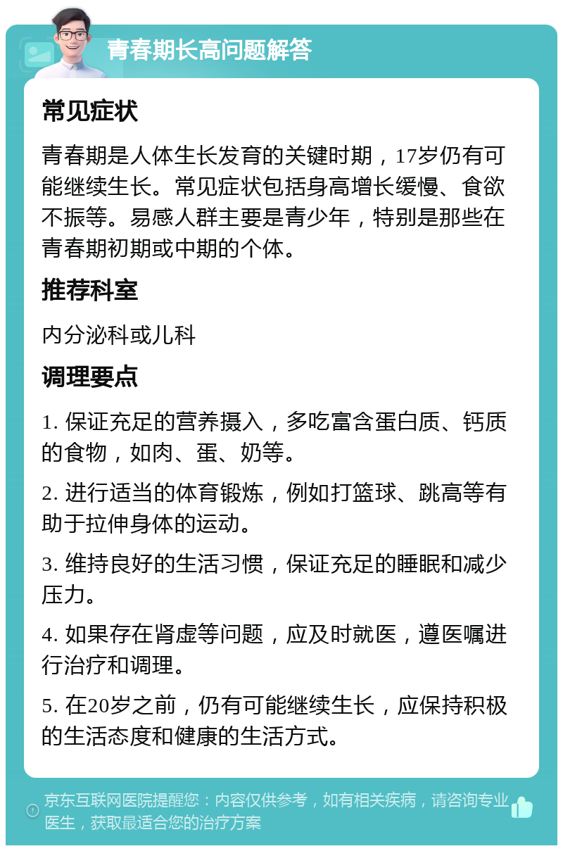 青春期长高问题解答 常见症状 青春期是人体生长发育的关键时期，17岁仍有可能继续生长。常见症状包括身高增长缓慢、食欲不振等。易感人群主要是青少年，特别是那些在青春期初期或中期的个体。 推荐科室 内分泌科或儿科 调理要点 1. 保证充足的营养摄入，多吃富含蛋白质、钙质的食物，如肉、蛋、奶等。 2. 进行适当的体育锻炼，例如打篮球、跳高等有助于拉伸身体的运动。 3. 维持良好的生活习惯，保证充足的睡眠和减少压力。 4. 如果存在肾虚等问题，应及时就医，遵医嘱进行治疗和调理。 5. 在20岁之前，仍有可能继续生长，应保持积极的生活态度和健康的生活方式。