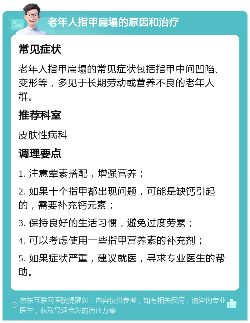 老年人指甲扁塌的原因和治疗 常见症状 老年人指甲扁塌的常见症状包括指甲中间凹陷、变形等，多见于长期劳动或营养不良的老年人群。 推荐科室 皮肤性病科 调理要点 1. 注意荤素搭配，增强营养； 2. 如果十个指甲都出现问题，可能是缺钙引起的，需要补充钙元素； 3. 保持良好的生活习惯，避免过度劳累； 4. 可以考虑使用一些指甲营养素的补充剂； 5. 如果症状严重，建议就医，寻求专业医生的帮助。