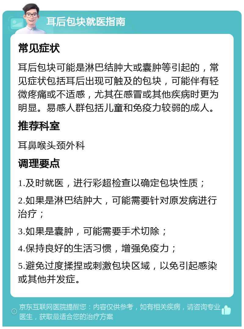 耳后包块就医指南 常见症状 耳后包块可能是淋巴结肿大或囊肿等引起的，常见症状包括耳后出现可触及的包块，可能伴有轻微疼痛或不适感，尤其在感冒或其他疾病时更为明显。易感人群包括儿童和免疫力较弱的成人。 推荐科室 耳鼻喉头颈外科 调理要点 1.及时就医，进行彩超检查以确定包块性质； 2.如果是淋巴结肿大，可能需要针对原发病进行治疗； 3.如果是囊肿，可能需要手术切除； 4.保持良好的生活习惯，增强免疫力； 5.避免过度揉捏或刺激包块区域，以免引起感染或其他并发症。