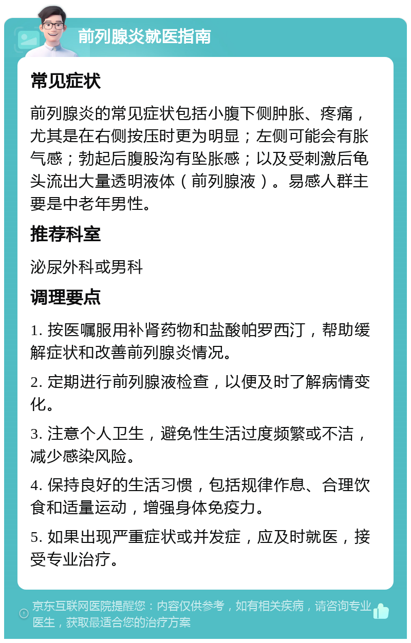 前列腺炎就医指南 常见症状 前列腺炎的常见症状包括小腹下侧肿胀、疼痛，尤其是在右侧按压时更为明显；左侧可能会有胀气感；勃起后腹股沟有坠胀感；以及受刺激后龟头流出大量透明液体（前列腺液）。易感人群主要是中老年男性。 推荐科室 泌尿外科或男科 调理要点 1. 按医嘱服用补肾药物和盐酸帕罗西汀，帮助缓解症状和改善前列腺炎情况。 2. 定期进行前列腺液检查，以便及时了解病情变化。 3. 注意个人卫生，避免性生活过度频繁或不洁，减少感染风险。 4. 保持良好的生活习惯，包括规律作息、合理饮食和适量运动，增强身体免疫力。 5. 如果出现严重症状或并发症，应及时就医，接受专业治疗。