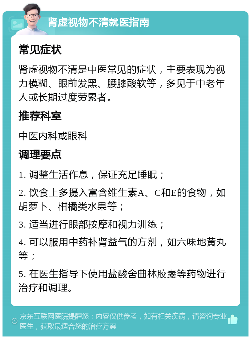 肾虚视物不清就医指南 常见症状 肾虚视物不清是中医常见的症状，主要表现为视力模糊、眼前发黑、腰膝酸软等，多见于中老年人或长期过度劳累者。 推荐科室 中医内科或眼科 调理要点 1. 调整生活作息，保证充足睡眠； 2. 饮食上多摄入富含维生素A、C和E的食物，如胡萝卜、柑橘类水果等； 3. 适当进行眼部按摩和视力训练； 4. 可以服用中药补肾益气的方剂，如六味地黄丸等； 5. 在医生指导下使用盐酸舍曲林胶囊等药物进行治疗和调理。