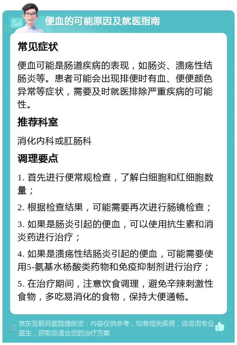 便血的可能原因及就医指南 常见症状 便血可能是肠道疾病的表现，如肠炎、溃疡性结肠炎等。患者可能会出现排便时有血、便便颜色异常等症状，需要及时就医排除严重疾病的可能性。 推荐科室 消化内科或肛肠科 调理要点 1. 首先进行便常规检查，了解白细胞和红细胞数量； 2. 根据检查结果，可能需要再次进行肠镜检查； 3. 如果是肠炎引起的便血，可以使用抗生素和消炎药进行治疗； 4. 如果是溃疡性结肠炎引起的便血，可能需要使用5-氨基水杨酸类药物和免疫抑制剂进行治疗； 5. 在治疗期间，注意饮食调理，避免辛辣刺激性食物，多吃易消化的食物，保持大便通畅。