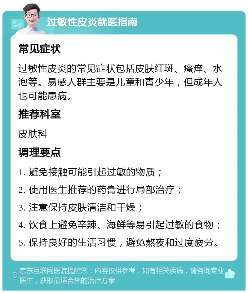 过敏性皮炎就医指南 常见症状 过敏性皮炎的常见症状包括皮肤红斑、瘙痒、水泡等。易感人群主要是儿童和青少年，但成年人也可能患病。 推荐科室 皮肤科 调理要点 1. 避免接触可能引起过敏的物质； 2. 使用医生推荐的药膏进行局部治疗； 3. 注意保持皮肤清洁和干燥； 4. 饮食上避免辛辣、海鲜等易引起过敏的食物； 5. 保持良好的生活习惯，避免熬夜和过度疲劳。