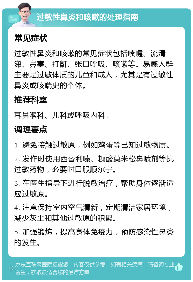 过敏性鼻炎和咳嗽的处理指南 常见症状 过敏性鼻炎和咳嗽的常见症状包括喷嚏、流清涕、鼻塞、打鼾、张口呼吸、咳嗽等。易感人群主要是过敏体质的儿童和成人，尤其是有过敏性鼻炎或咳喘史的个体。 推荐科室 耳鼻喉科、儿科或呼吸内科。 调理要点 1. 避免接触过敏原，例如鸡蛋等已知过敏物质。 2. 发作时使用西替利嗪、糠酸莫米松鼻喷剂等抗过敏药物，必要时口服顺尔宁。 3. 在医生指导下进行脱敏治疗，帮助身体逐渐适应过敏原。 4. 注意保持室内空气清新，定期清洁家居环境，减少灰尘和其他过敏原的积累。 5. 加强锻炼，提高身体免疫力，预防感染性鼻炎的发生。