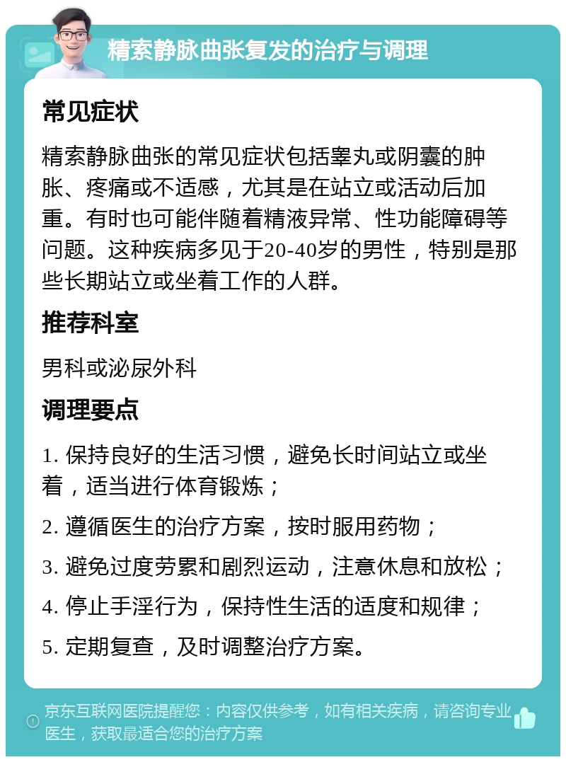 精索静脉曲张复发的治疗与调理 常见症状 精索静脉曲张的常见症状包括睾丸或阴囊的肿胀、疼痛或不适感，尤其是在站立或活动后加重。有时也可能伴随着精液异常、性功能障碍等问题。这种疾病多见于20-40岁的男性，特别是那些长期站立或坐着工作的人群。 推荐科室 男科或泌尿外科 调理要点 1. 保持良好的生活习惯，避免长时间站立或坐着，适当进行体育锻炼； 2. 遵循医生的治疗方案，按时服用药物； 3. 避免过度劳累和剧烈运动，注意休息和放松； 4. 停止手淫行为，保持性生活的适度和规律； 5. 定期复查，及时调整治疗方案。