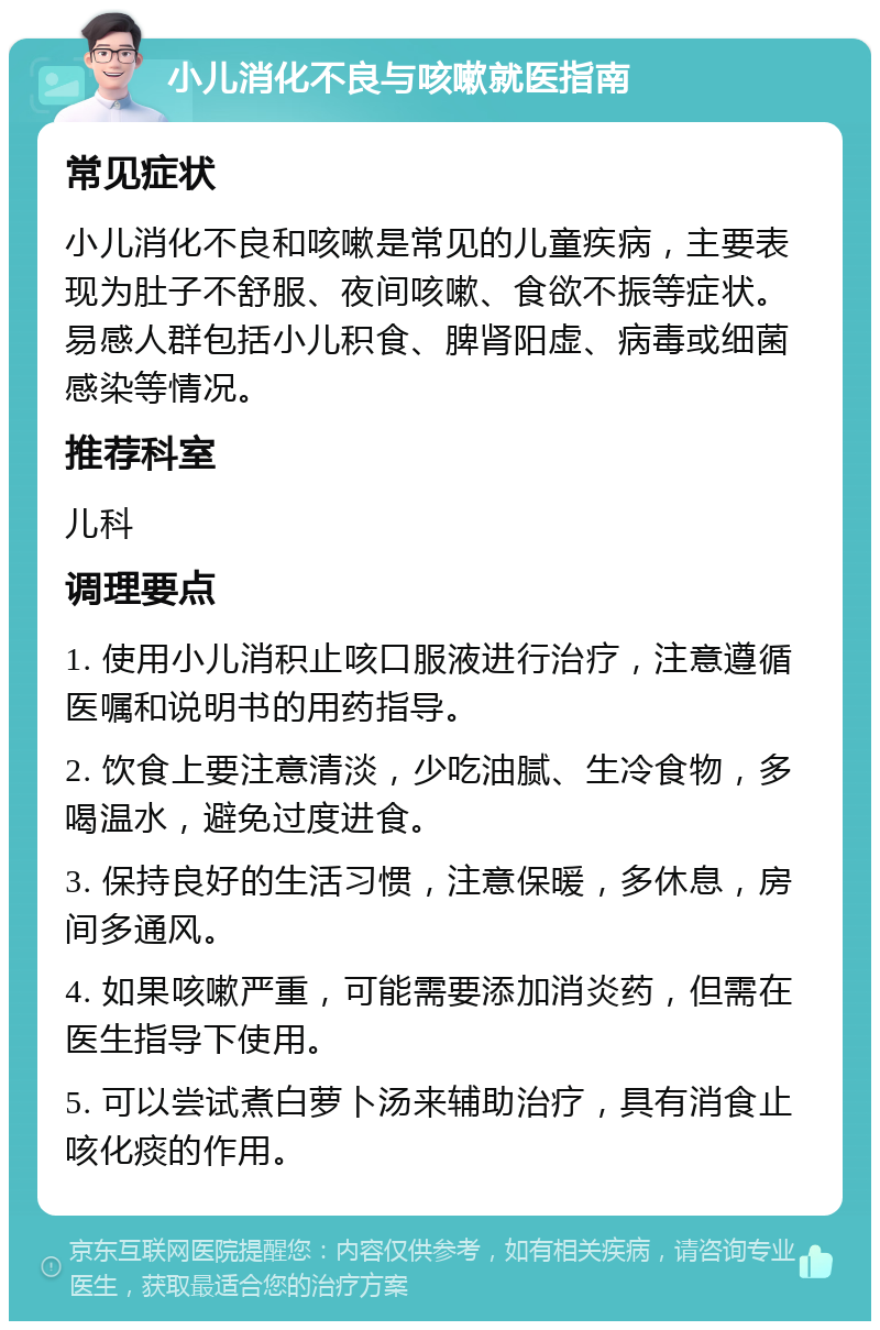 小儿消化不良与咳嗽就医指南 常见症状 小儿消化不良和咳嗽是常见的儿童疾病，主要表现为肚子不舒服、夜间咳嗽、食欲不振等症状。易感人群包括小儿积食、脾肾阳虚、病毒或细菌感染等情况。 推荐科室 儿科 调理要点 1. 使用小儿消积止咳口服液进行治疗，注意遵循医嘱和说明书的用药指导。 2. 饮食上要注意清淡，少吃油腻、生冷食物，多喝温水，避免过度进食。 3. 保持良好的生活习惯，注意保暖，多休息，房间多通风。 4. 如果咳嗽严重，可能需要添加消炎药，但需在医生指导下使用。 5. 可以尝试煮白萝卜汤来辅助治疗，具有消食止咳化痰的作用。