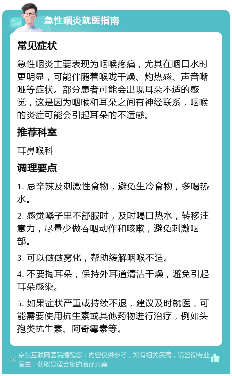 急性咽炎就医指南 常见症状 急性咽炎主要表现为咽喉疼痛，尤其在咽口水时更明显，可能伴随着喉咙干燥、灼热感、声音嘶哑等症状。部分患者可能会出现耳朵不适的感觉，这是因为咽喉和耳朵之间有神经联系，咽喉的炎症可能会引起耳朵的不适感。 推荐科室 耳鼻喉科 调理要点 1. 忌辛辣及刺激性食物，避免生冷食物，多喝热水。 2. 感觉嗓子里不舒服时，及时喝口热水，转移注意力，尽量少做吞咽动作和咳嗽，避免刺激咽部。 3. 可以做做雾化，帮助缓解咽喉不适。 4. 不要掏耳朵，保持外耳道清洁干燥，避免引起耳朵感染。 5. 如果症状严重或持续不退，建议及时就医，可能需要使用抗生素或其他药物进行治疗，例如头孢类抗生素、阿奇霉素等。