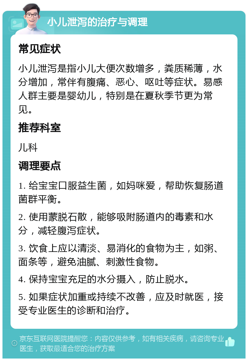 小儿泄泻的治疗与调理 常见症状 小儿泄泻是指小儿大便次数增多，粪质稀薄，水分增加，常伴有腹痛、恶心、呕吐等症状。易感人群主要是婴幼儿，特别是在夏秋季节更为常见。 推荐科室 儿科 调理要点 1. 给宝宝口服益生菌，如妈咪爱，帮助恢复肠道菌群平衡。 2. 使用蒙脱石散，能够吸附肠道内的毒素和水分，减轻腹泻症状。 3. 饮食上应以清淡、易消化的食物为主，如粥、面条等，避免油腻、刺激性食物。 4. 保持宝宝充足的水分摄入，防止脱水。 5. 如果症状加重或持续不改善，应及时就医，接受专业医生的诊断和治疗。