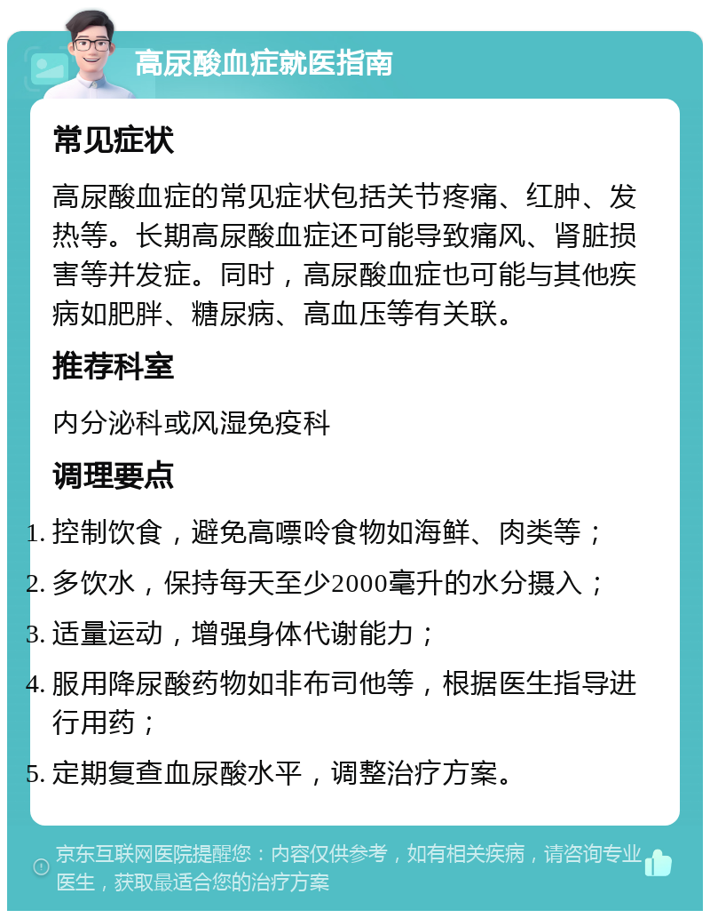 高尿酸血症就医指南 常见症状 高尿酸血症的常见症状包括关节疼痛、红肿、发热等。长期高尿酸血症还可能导致痛风、肾脏损害等并发症。同时，高尿酸血症也可能与其他疾病如肥胖、糖尿病、高血压等有关联。 推荐科室 内分泌科或风湿免疫科 调理要点 控制饮食，避免高嘌呤食物如海鲜、肉类等； 多饮水，保持每天至少2000毫升的水分摄入； 适量运动，增强身体代谢能力； 服用降尿酸药物如非布司他等，根据医生指导进行用药； 定期复查血尿酸水平，调整治疗方案。