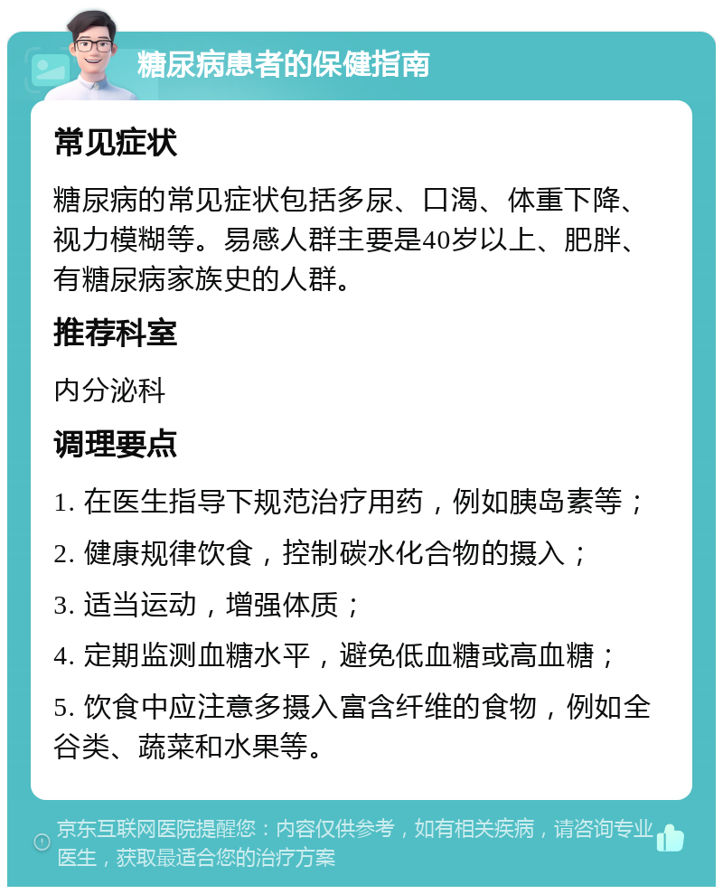 糖尿病患者的保健指南 常见症状 糖尿病的常见症状包括多尿、口渴、体重下降、视力模糊等。易感人群主要是40岁以上、肥胖、有糖尿病家族史的人群。 推荐科室 内分泌科 调理要点 1. 在医生指导下规范治疗用药，例如胰岛素等； 2. 健康规律饮食，控制碳水化合物的摄入； 3. 适当运动，增强体质； 4. 定期监测血糖水平，避免低血糖或高血糖； 5. 饮食中应注意多摄入富含纤维的食物，例如全谷类、蔬菜和水果等。