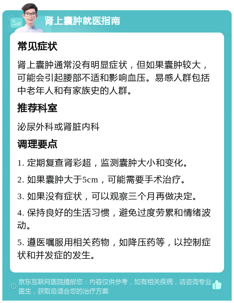 肾上囊肿就医指南 常见症状 肾上囊肿通常没有明显症状，但如果囊肿较大，可能会引起腰部不适和影响血压。易感人群包括中老年人和有家族史的人群。 推荐科室 泌尿外科或肾脏内科 调理要点 1. 定期复查肾彩超，监测囊肿大小和变化。 2. 如果囊肿大于5cm，可能需要手术治疗。 3. 如果没有症状，可以观察三个月再做决定。 4. 保持良好的生活习惯，避免过度劳累和情绪波动。 5. 遵医嘱服用相关药物，如降压药等，以控制症状和并发症的发生。