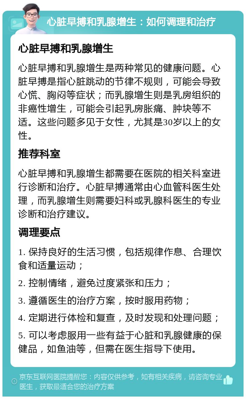 心脏早搏和乳腺增生：如何调理和治疗 心脏早搏和乳腺增生 心脏早搏和乳腺增生是两种常见的健康问题。心脏早搏是指心脏跳动的节律不规则，可能会导致心慌、胸闷等症状；而乳腺增生则是乳房组织的非癌性增生，可能会引起乳房胀痛、肿块等不适。这些问题多见于女性，尤其是30岁以上的女性。 推荐科室 心脏早搏和乳腺增生都需要在医院的相关科室进行诊断和治疗。心脏早搏通常由心血管科医生处理，而乳腺增生则需要妇科或乳腺科医生的专业诊断和治疗建议。 调理要点 1. 保持良好的生活习惯，包括规律作息、合理饮食和适量运动； 2. 控制情绪，避免过度紧张和压力； 3. 遵循医生的治疗方案，按时服用药物； 4. 定期进行体检和复查，及时发现和处理问题； 5. 可以考虑服用一些有益于心脏和乳腺健康的保健品，如鱼油等，但需在医生指导下使用。