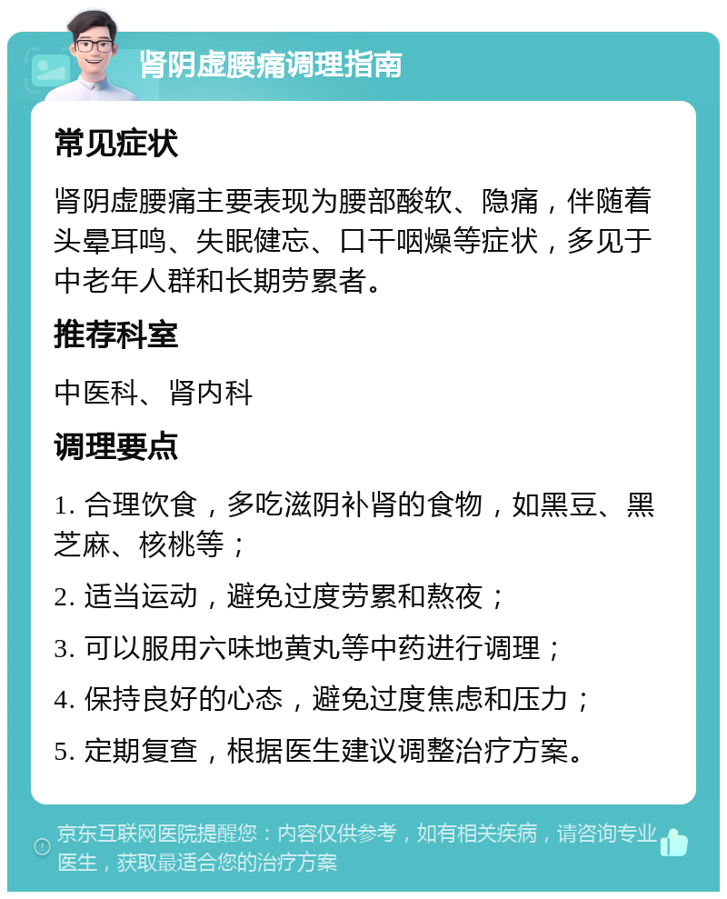 肾阴虚腰痛调理指南 常见症状 肾阴虚腰痛主要表现为腰部酸软、隐痛，伴随着头晕耳鸣、失眠健忘、口干咽燥等症状，多见于中老年人群和长期劳累者。 推荐科室 中医科、肾内科 调理要点 1. 合理饮食，多吃滋阴补肾的食物，如黑豆、黑芝麻、核桃等； 2. 适当运动，避免过度劳累和熬夜； 3. 可以服用六味地黄丸等中药进行调理； 4. 保持良好的心态，避免过度焦虑和压力； 5. 定期复查，根据医生建议调整治疗方案。