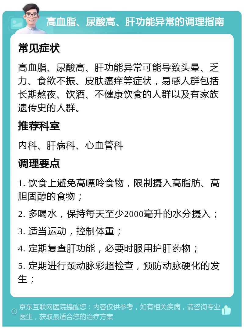 高血脂、尿酸高、肝功能异常的调理指南 常见症状 高血脂、尿酸高、肝功能异常可能导致头晕、乏力、食欲不振、皮肤瘙痒等症状，易感人群包括长期熬夜、饮酒、不健康饮食的人群以及有家族遗传史的人群。 推荐科室 内科、肝病科、心血管科 调理要点 1. 饮食上避免高嘌呤食物，限制摄入高脂肪、高胆固醇的食物； 2. 多喝水，保持每天至少2000毫升的水分摄入； 3. 适当运动，控制体重； 4. 定期复查肝功能，必要时服用护肝药物； 5. 定期进行颈动脉彩超检查，预防动脉硬化的发生；