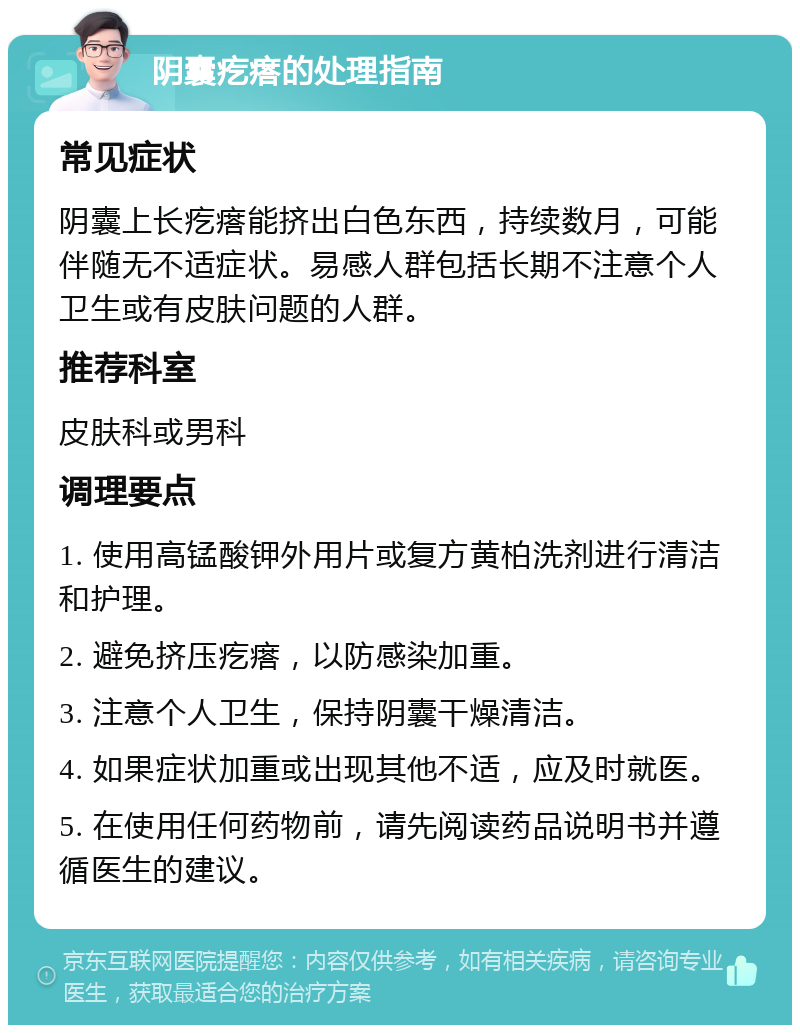 阴囊疙瘩的处理指南 常见症状 阴囊上长疙瘩能挤出白色东西，持续数月，可能伴随无不适症状。易感人群包括长期不注意个人卫生或有皮肤问题的人群。 推荐科室 皮肤科或男科 调理要点 1. 使用高锰酸钾外用片或复方黄柏洗剂进行清洁和护理。 2. 避免挤压疙瘩，以防感染加重。 3. 注意个人卫生，保持阴囊干燥清洁。 4. 如果症状加重或出现其他不适，应及时就医。 5. 在使用任何药物前，请先阅读药品说明书并遵循医生的建议。