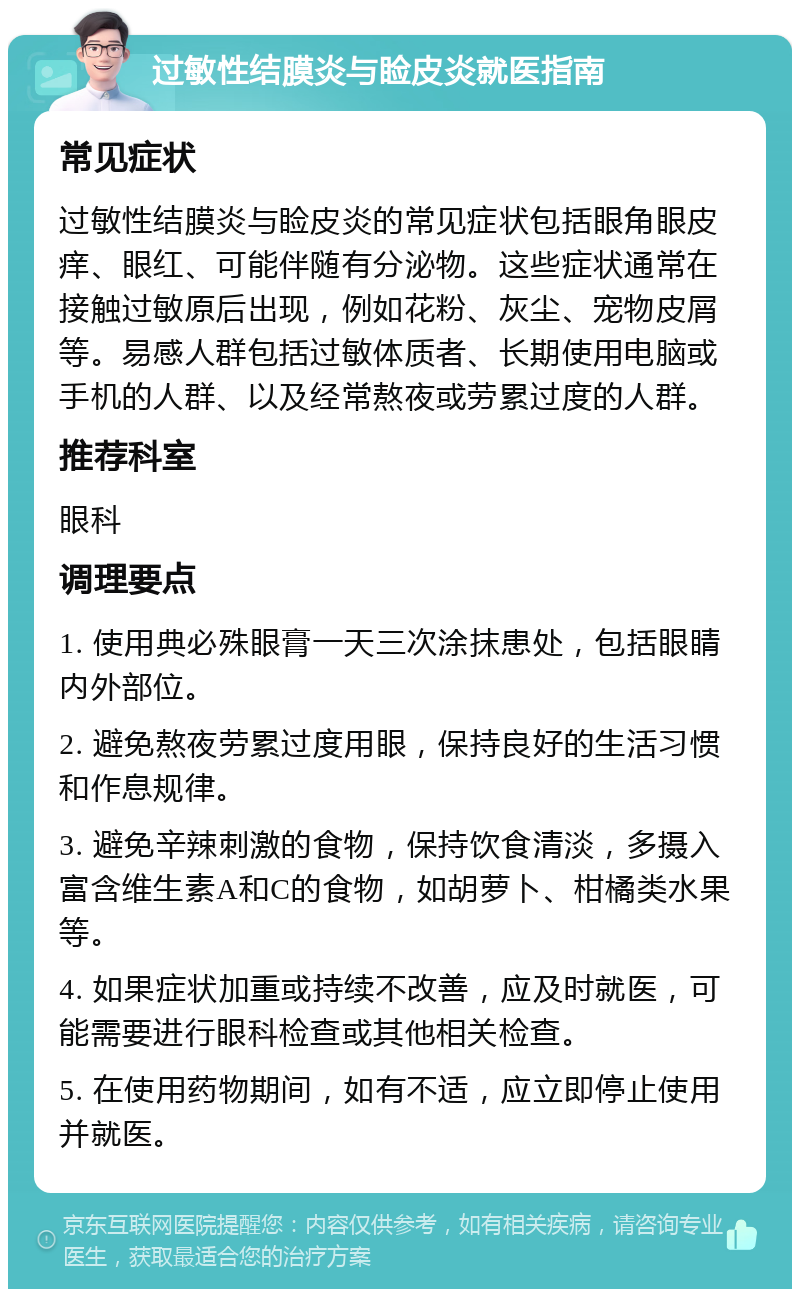 过敏性结膜炎与睑皮炎就医指南 常见症状 过敏性结膜炎与睑皮炎的常见症状包括眼角眼皮痒、眼红、可能伴随有分泌物。这些症状通常在接触过敏原后出现，例如花粉、灰尘、宠物皮屑等。易感人群包括过敏体质者、长期使用电脑或手机的人群、以及经常熬夜或劳累过度的人群。 推荐科室 眼科 调理要点 1. 使用典必殊眼膏一天三次涂抹患处，包括眼睛内外部位。 2. 避免熬夜劳累过度用眼，保持良好的生活习惯和作息规律。 3. 避免辛辣刺激的食物，保持饮食清淡，多摄入富含维生素A和C的食物，如胡萝卜、柑橘类水果等。 4. 如果症状加重或持续不改善，应及时就医，可能需要进行眼科检查或其他相关检查。 5. 在使用药物期间，如有不适，应立即停止使用并就医。