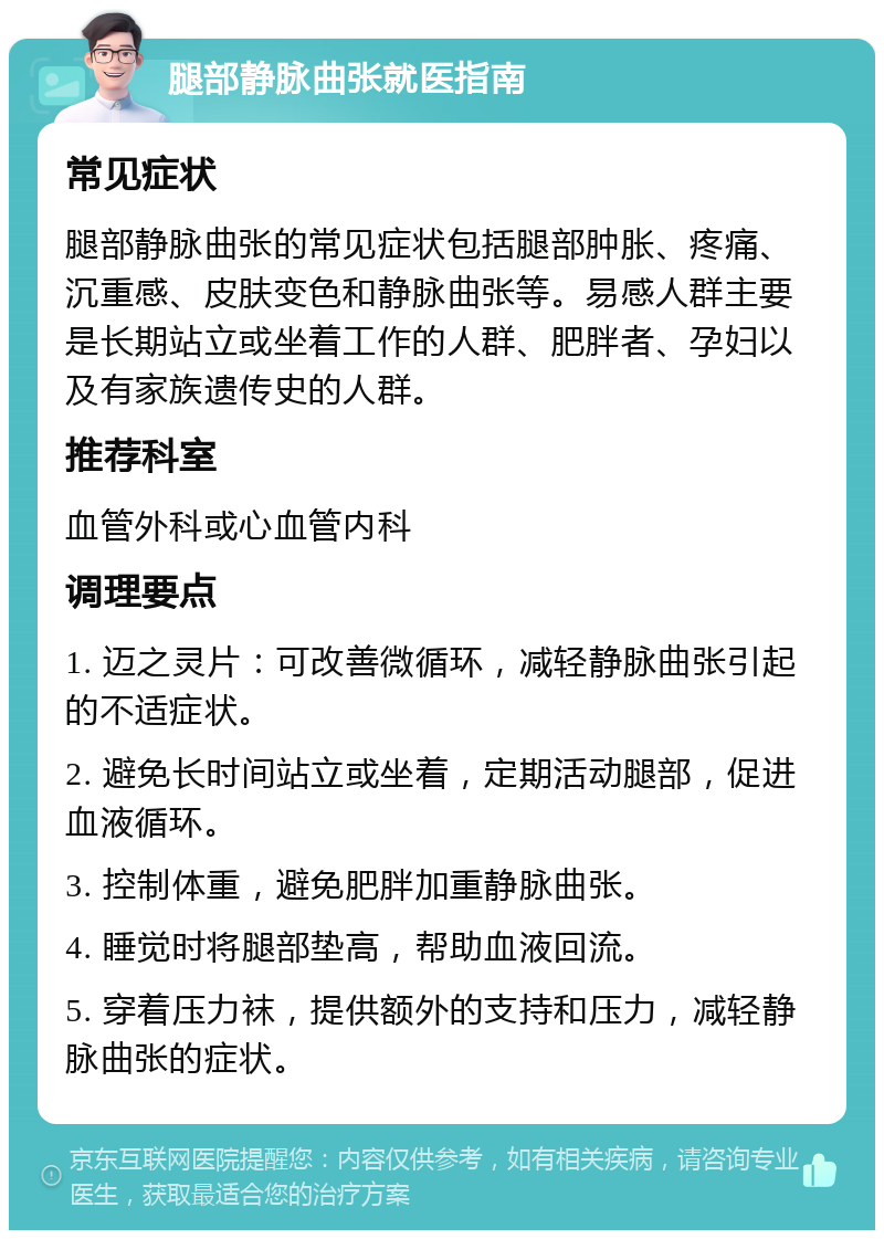 腿部静脉曲张就医指南 常见症状 腿部静脉曲张的常见症状包括腿部肿胀、疼痛、沉重感、皮肤变色和静脉曲张等。易感人群主要是长期站立或坐着工作的人群、肥胖者、孕妇以及有家族遗传史的人群。 推荐科室 血管外科或心血管内科 调理要点 1. 迈之灵片：可改善微循环，减轻静脉曲张引起的不适症状。 2. 避免长时间站立或坐着，定期活动腿部，促进血液循环。 3. 控制体重，避免肥胖加重静脉曲张。 4. 睡觉时将腿部垫高，帮助血液回流。 5. 穿着压力袜，提供额外的支持和压力，减轻静脉曲张的症状。