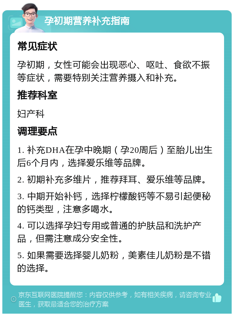 孕初期营养补充指南 常见症状 孕初期，女性可能会出现恶心、呕吐、食欲不振等症状，需要特别关注营养摄入和补充。 推荐科室 妇产科 调理要点 1. 补充DHA在孕中晚期（孕20周后）至胎儿出生后6个月内，选择爱乐维等品牌。 2. 初期补充多维片，推荐拜耳、爱乐维等品牌。 3. 中期开始补钙，选择柠檬酸钙等不易引起便秘的钙类型，注意多喝水。 4. 可以选择孕妇专用或普通的护肤品和洗护产品，但需注意成分安全性。 5. 如果需要选择婴儿奶粉，美素佳儿奶粉是不错的选择。