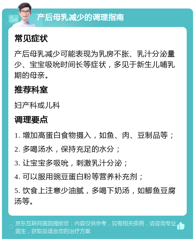 产后母乳减少的调理指南 常见症状 产后母乳减少可能表现为乳房不胀、乳汁分泌量少、宝宝吸吮时间长等症状，多见于新生儿哺乳期的母亲。 推荐科室 妇产科或儿科 调理要点 1. 增加高蛋白食物摄入，如鱼、肉、豆制品等； 2. 多喝汤水，保持充足的水分； 3. 让宝宝多吸吮，刺激乳汁分泌； 4. 可以服用豌豆蛋白粉等营养补充剂； 5. 饮食上注意少油腻，多喝下奶汤，如鲫鱼豆腐汤等。