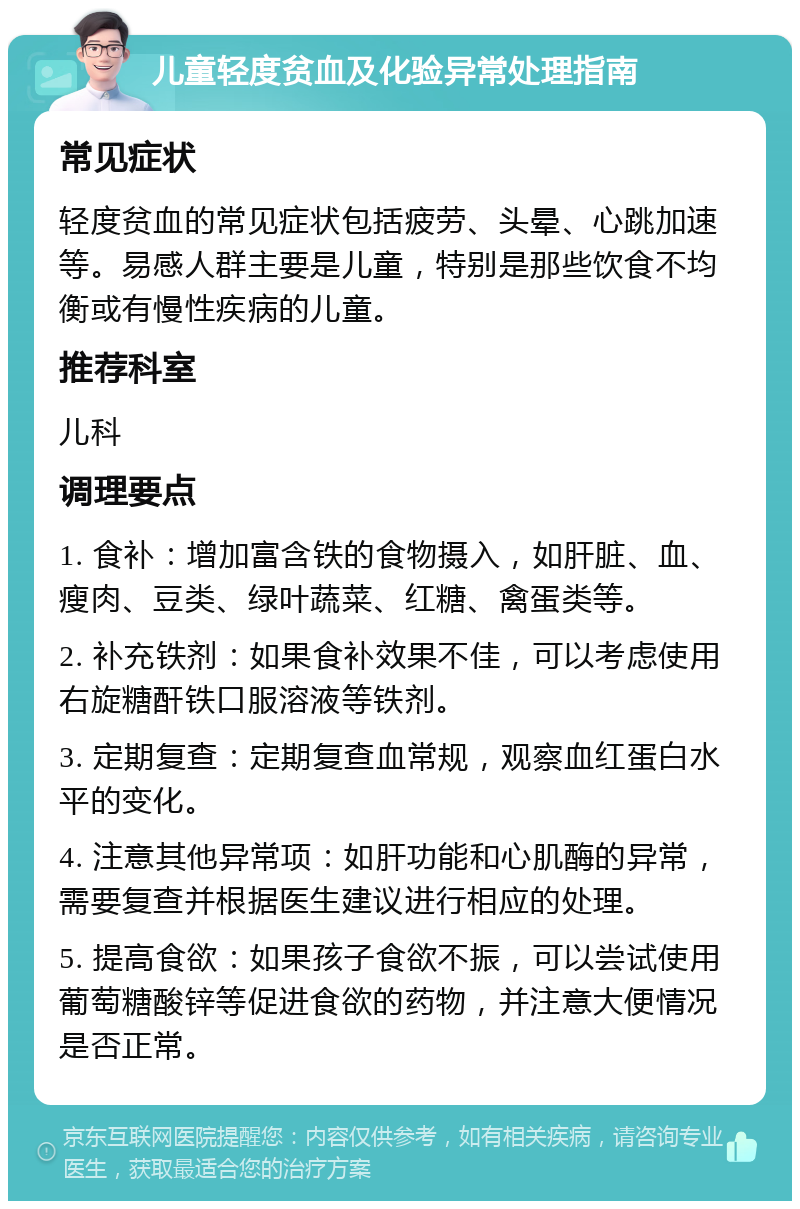 儿童轻度贫血及化验异常处理指南 常见症状 轻度贫血的常见症状包括疲劳、头晕、心跳加速等。易感人群主要是儿童，特别是那些饮食不均衡或有慢性疾病的儿童。 推荐科室 儿科 调理要点 1. 食补：增加富含铁的食物摄入，如肝脏、血、瘦肉、豆类、绿叶蔬菜、红糖、禽蛋类等。 2. 补充铁剂：如果食补效果不佳，可以考虑使用右旋糖酐铁口服溶液等铁剂。 3. 定期复查：定期复查血常规，观察血红蛋白水平的变化。 4. 注意其他异常项：如肝功能和心肌酶的异常，需要复查并根据医生建议进行相应的处理。 5. 提高食欲：如果孩子食欲不振，可以尝试使用葡萄糖酸锌等促进食欲的药物，并注意大便情况是否正常。