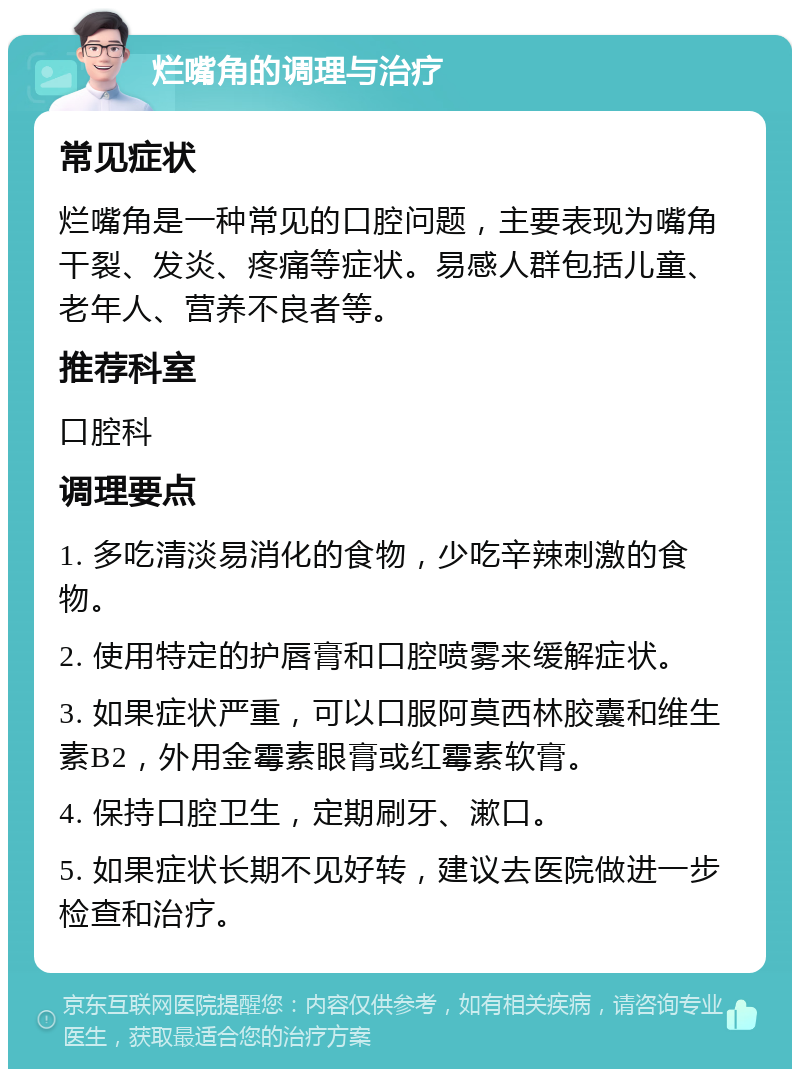 烂嘴角的调理与治疗 常见症状 烂嘴角是一种常见的口腔问题，主要表现为嘴角干裂、发炎、疼痛等症状。易感人群包括儿童、老年人、营养不良者等。 推荐科室 口腔科 调理要点 1. 多吃清淡易消化的食物，少吃辛辣刺激的食物。 2. 使用特定的护唇膏和口腔喷雾来缓解症状。 3. 如果症状严重，可以口服阿莫西林胶囊和维生素B2，外用金霉素眼膏或红霉素软膏。 4. 保持口腔卫生，定期刷牙、漱口。 5. 如果症状长期不见好转，建议去医院做进一步检查和治疗。