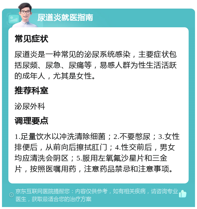 尿道炎就医指南 常见症状 尿道炎是一种常见的泌尿系统感染，主要症状包括尿频、尿急、尿痛等，易感人群为性生活活跃的成年人，尤其是女性。 推荐科室 泌尿外科 调理要点 1.足量饮水以冲洗清除细菌；2.不要憋尿；3.女性排便后，从前向后擦拭肛门；4.性交前后，男女均应清洗会阴区；5.服用左氧氟沙星片和三金片，按照医嘱用药，注意药品禁忌和注意事项。