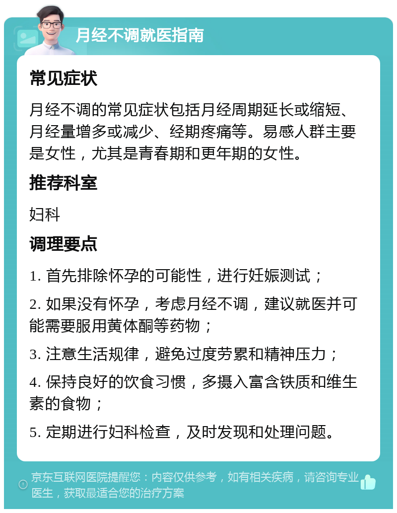 月经不调就医指南 常见症状 月经不调的常见症状包括月经周期延长或缩短、月经量增多或减少、经期疼痛等。易感人群主要是女性，尤其是青春期和更年期的女性。 推荐科室 妇科 调理要点 1. 首先排除怀孕的可能性，进行妊娠测试； 2. 如果没有怀孕，考虑月经不调，建议就医并可能需要服用黄体酮等药物； 3. 注意生活规律，避免过度劳累和精神压力； 4. 保持良好的饮食习惯，多摄入富含铁质和维生素的食物； 5. 定期进行妇科检查，及时发现和处理问题。