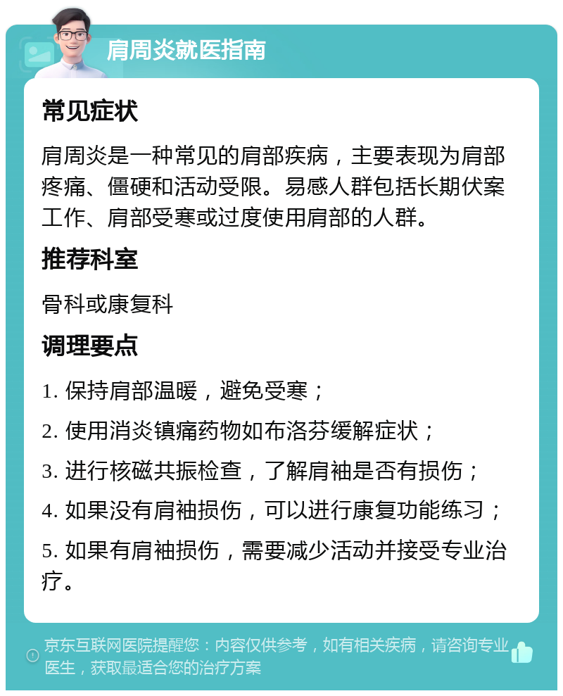 肩周炎就医指南 常见症状 肩周炎是一种常见的肩部疾病，主要表现为肩部疼痛、僵硬和活动受限。易感人群包括长期伏案工作、肩部受寒或过度使用肩部的人群。 推荐科室 骨科或康复科 调理要点 1. 保持肩部温暖，避免受寒； 2. 使用消炎镇痛药物如布洛芬缓解症状； 3. 进行核磁共振检查，了解肩袖是否有损伤； 4. 如果没有肩袖损伤，可以进行康复功能练习； 5. 如果有肩袖损伤，需要减少活动并接受专业治疗。