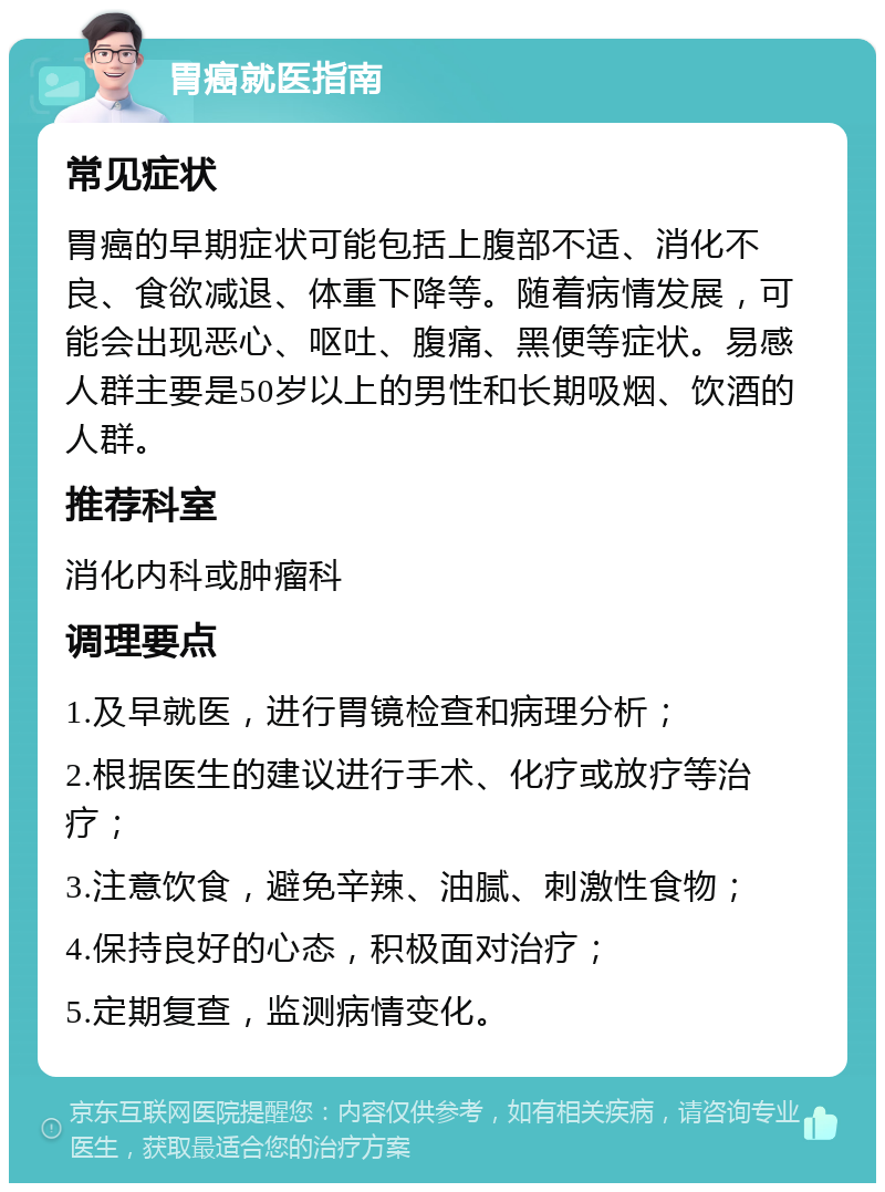 胃癌就医指南 常见症状 胃癌的早期症状可能包括上腹部不适、消化不良、食欲减退、体重下降等。随着病情发展，可能会出现恶心、呕吐、腹痛、黑便等症状。易感人群主要是50岁以上的男性和长期吸烟、饮酒的人群。 推荐科室 消化内科或肿瘤科 调理要点 1.及早就医，进行胃镜检查和病理分析； 2.根据医生的建议进行手术、化疗或放疗等治疗； 3.注意饮食，避免辛辣、油腻、刺激性食物； 4.保持良好的心态，积极面对治疗； 5.定期复查，监测病情变化。