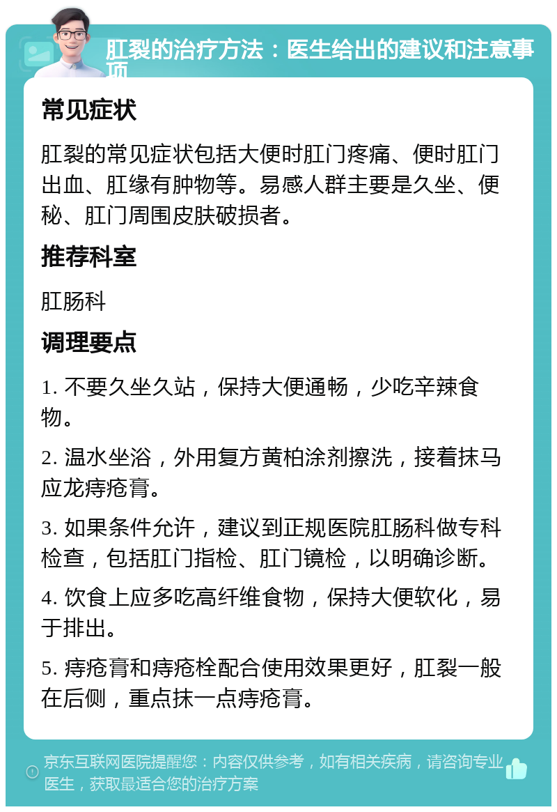 肛裂的治疗方法：医生给出的建议和注意事项 常见症状 肛裂的常见症状包括大便时肛门疼痛、便时肛门出血、肛缘有肿物等。易感人群主要是久坐、便秘、肛门周围皮肤破损者。 推荐科室 肛肠科 调理要点 1. 不要久坐久站，保持大便通畅，少吃辛辣食物。 2. 温水坐浴，外用复方黄柏涂剂擦洗，接着抹马应龙痔疮膏。 3. 如果条件允许，建议到正规医院肛肠科做专科检查，包括肛门指检、肛门镜检，以明确诊断。 4. 饮食上应多吃高纤维食物，保持大便软化，易于排出。 5. 痔疮膏和痔疮栓配合使用效果更好，肛裂一般在后侧，重点抹一点痔疮膏。