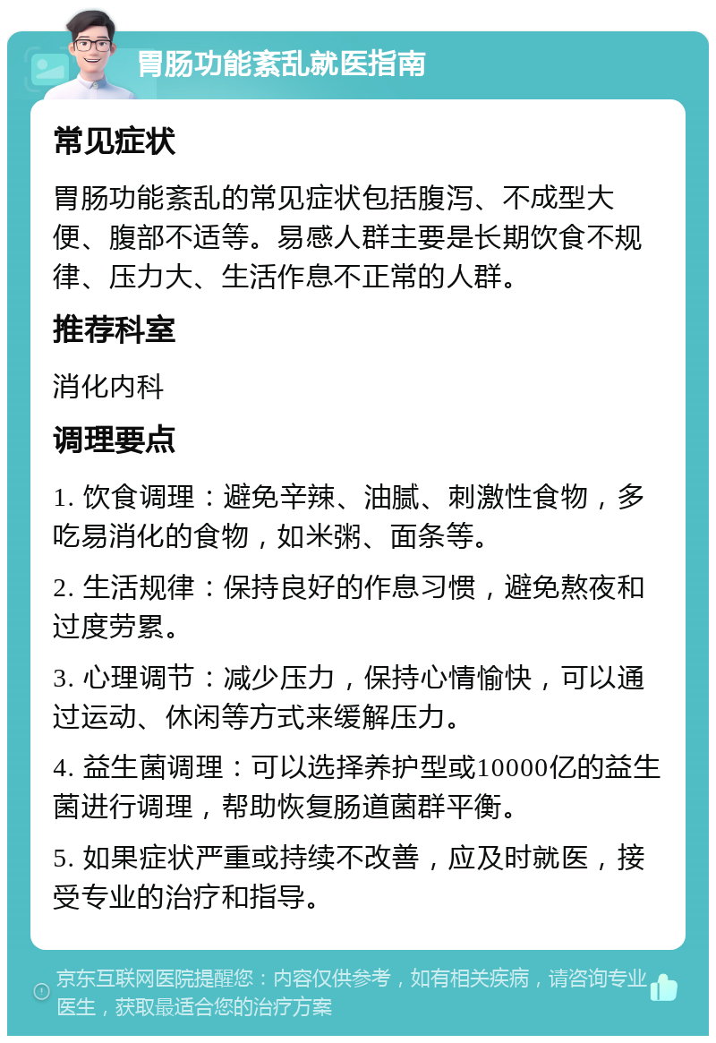 胃肠功能紊乱就医指南 常见症状 胃肠功能紊乱的常见症状包括腹泻、不成型大便、腹部不适等。易感人群主要是长期饮食不规律、压力大、生活作息不正常的人群。 推荐科室 消化内科 调理要点 1. 饮食调理：避免辛辣、油腻、刺激性食物，多吃易消化的食物，如米粥、面条等。 2. 生活规律：保持良好的作息习惯，避免熬夜和过度劳累。 3. 心理调节：减少压力，保持心情愉快，可以通过运动、休闲等方式来缓解压力。 4. 益生菌调理：可以选择养护型或10000亿的益生菌进行调理，帮助恢复肠道菌群平衡。 5. 如果症状严重或持续不改善，应及时就医，接受专业的治疗和指导。