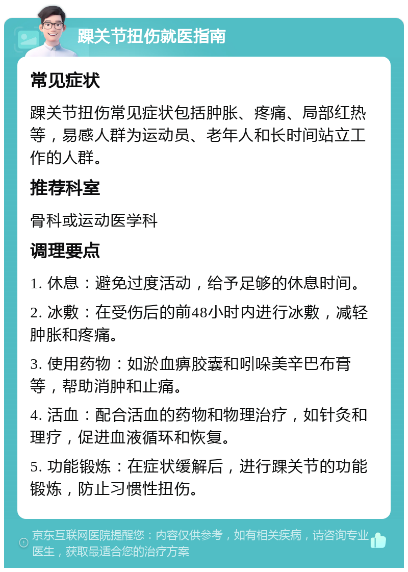 踝关节扭伤就医指南 常见症状 踝关节扭伤常见症状包括肿胀、疼痛、局部红热等，易感人群为运动员、老年人和长时间站立工作的人群。 推荐科室 骨科或运动医学科 调理要点 1. 休息：避免过度活动，给予足够的休息时间。 2. 冰敷：在受伤后的前48小时内进行冰敷，减轻肿胀和疼痛。 3. 使用药物：如淤血痹胶囊和吲哚美辛巴布膏等，帮助消肿和止痛。 4. 活血：配合活血的药物和物理治疗，如针灸和理疗，促进血液循环和恢复。 5. 功能锻炼：在症状缓解后，进行踝关节的功能锻炼，防止习惯性扭伤。