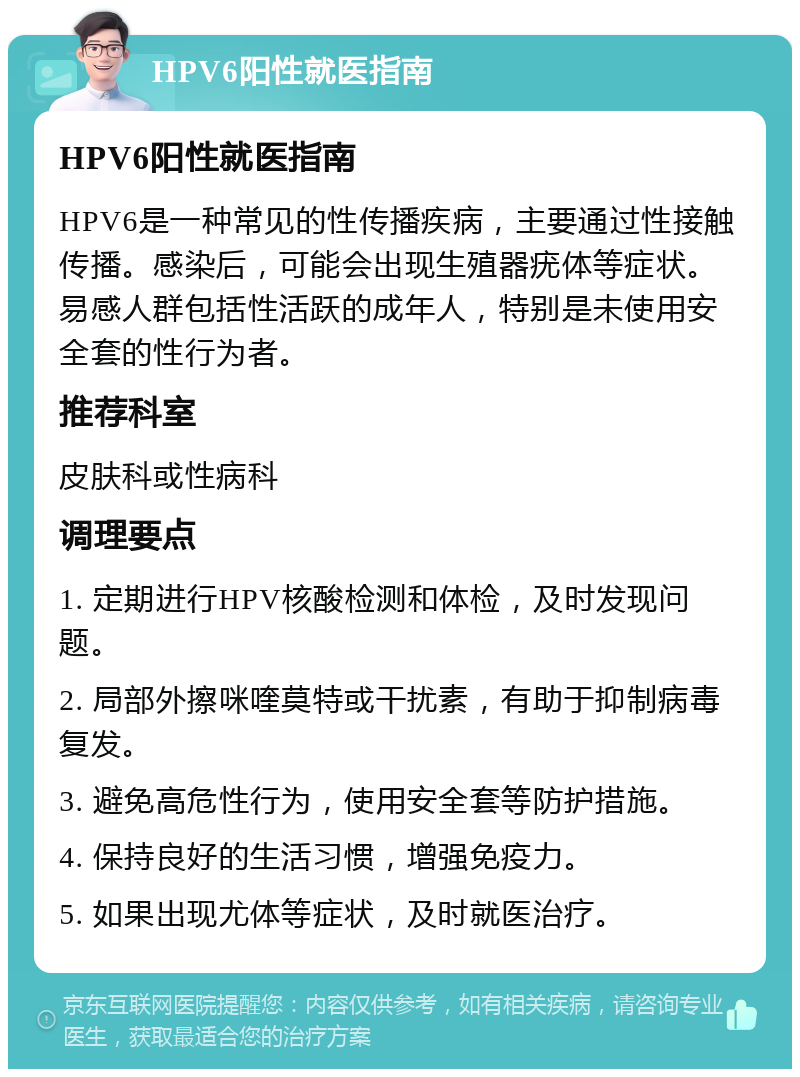 HPV6阳性就医指南 HPV6阳性就医指南 HPV6是一种常见的性传播疾病，主要通过性接触传播。感染后，可能会出现生殖器疣体等症状。易感人群包括性活跃的成年人，特别是未使用安全套的性行为者。 推荐科室 皮肤科或性病科 调理要点 1. 定期进行HPV核酸检测和体检，及时发现问题。 2. 局部外擦咪喹莫特或干扰素，有助于抑制病毒复发。 3. 避免高危性行为，使用安全套等防护措施。 4. 保持良好的生活习惯，增强免疫力。 5. 如果出现尤体等症状，及时就医治疗。