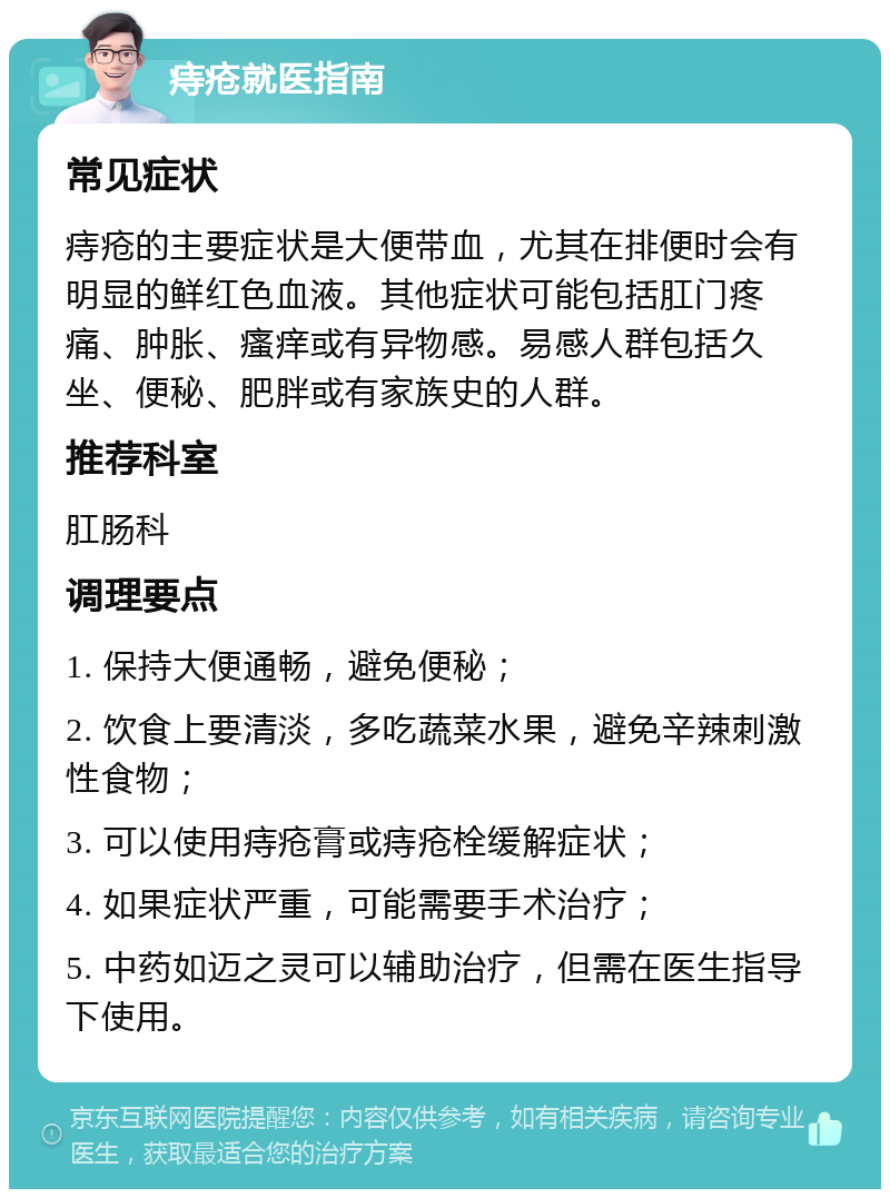 痔疮就医指南 常见症状 痔疮的主要症状是大便带血，尤其在排便时会有明显的鲜红色血液。其他症状可能包括肛门疼痛、肿胀、瘙痒或有异物感。易感人群包括久坐、便秘、肥胖或有家族史的人群。 推荐科室 肛肠科 调理要点 1. 保持大便通畅，避免便秘； 2. 饮食上要清淡，多吃蔬菜水果，避免辛辣刺激性食物； 3. 可以使用痔疮膏或痔疮栓缓解症状； 4. 如果症状严重，可能需要手术治疗； 5. 中药如迈之灵可以辅助治疗，但需在医生指导下使用。