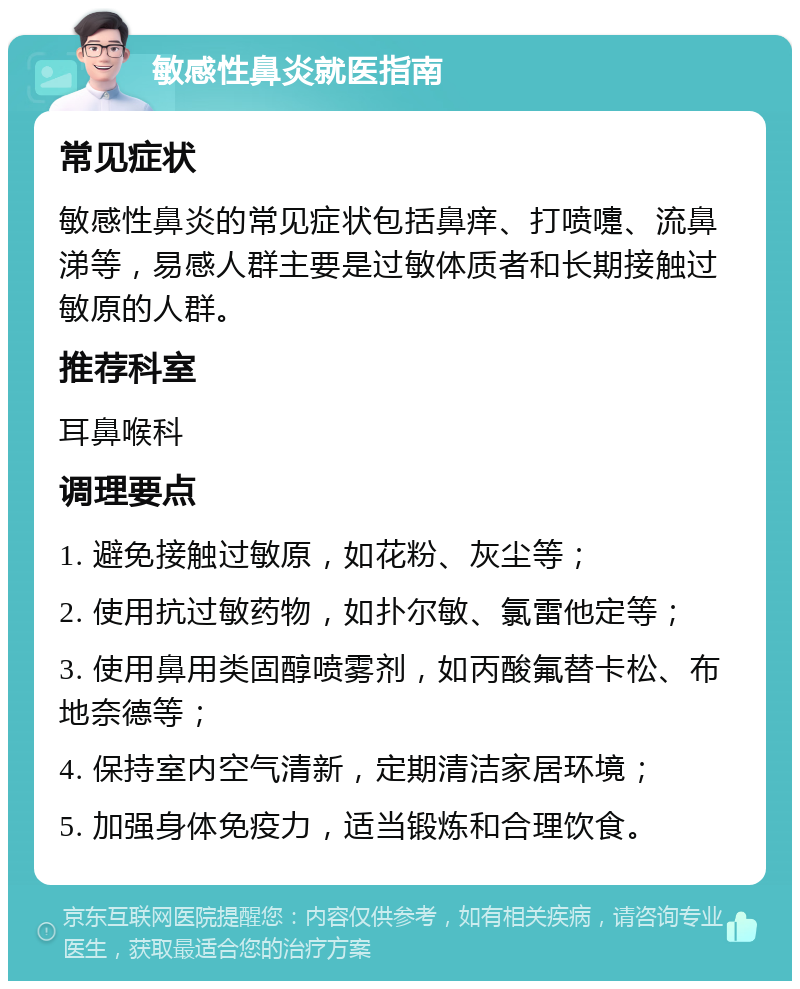 敏感性鼻炎就医指南 常见症状 敏感性鼻炎的常见症状包括鼻痒、打喷嚏、流鼻涕等，易感人群主要是过敏体质者和长期接触过敏原的人群。 推荐科室 耳鼻喉科 调理要点 1. 避免接触过敏原，如花粉、灰尘等； 2. 使用抗过敏药物，如扑尔敏、氯雷他定等； 3. 使用鼻用类固醇喷雾剂，如丙酸氟替卡松、布地奈德等； 4. 保持室内空气清新，定期清洁家居环境； 5. 加强身体免疫力，适当锻炼和合理饮食。